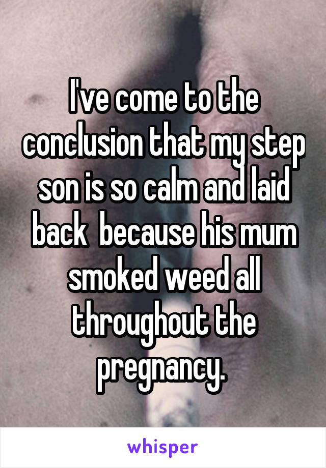 I've come to the conclusion that my step son is so calm and laid back  because his mum smoked weed all throughout the pregnancy. 