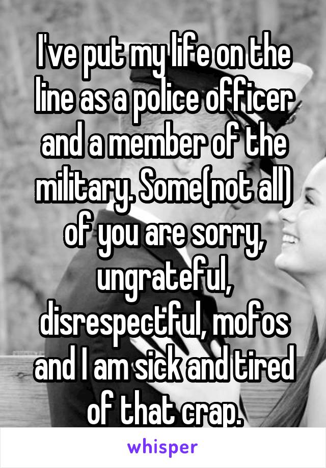 I've put my life on the line as a police officer and a member of the military. Some(not all) of you are sorry, ungrateful, disrespectful, mofos and I am sick and tired of that crap.