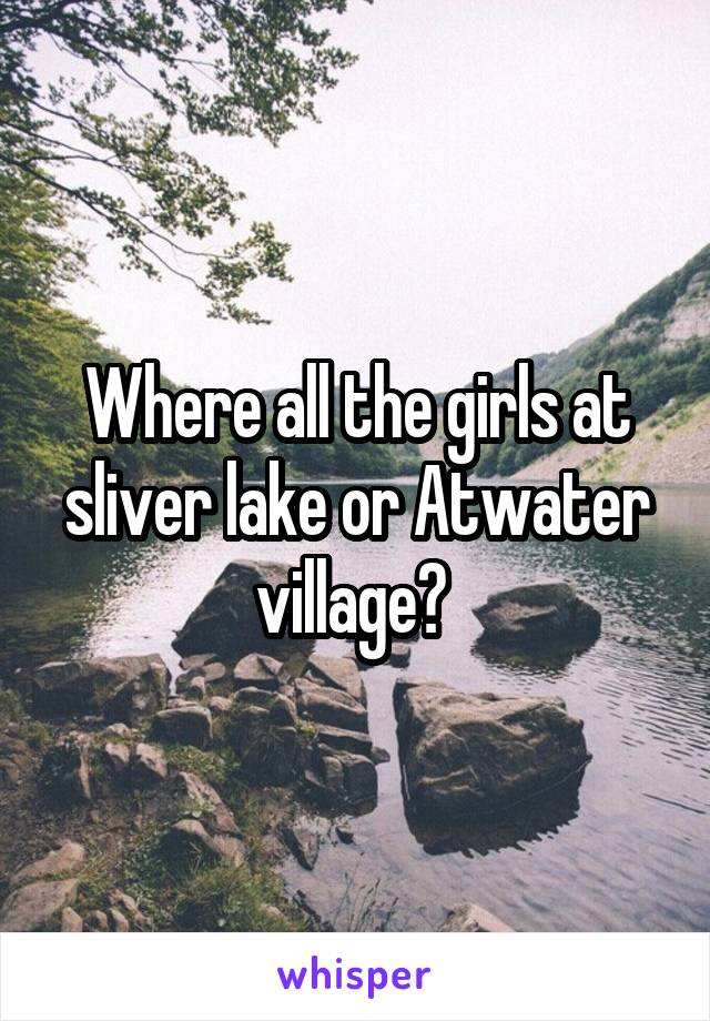 Where all the girls at sliver lake or Atwater village? 