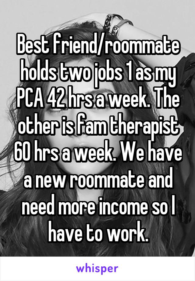 Best friend/roommate holds two jobs 1 as my PCA 42 hrs a week. The other is fam therapist 60 hrs a week. We have a new roommate and need more income so I have to work.