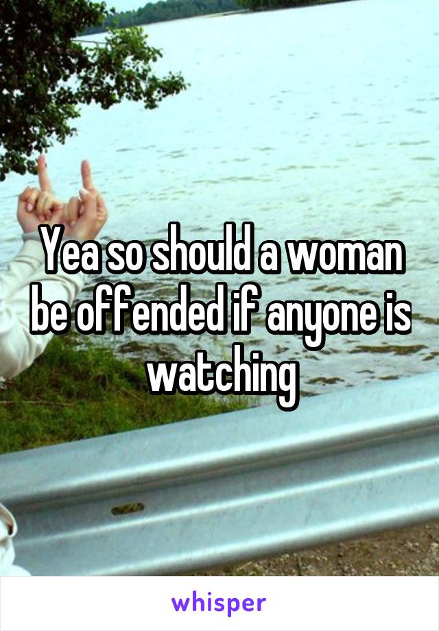 Yea so should a woman be offended if anyone is watching
