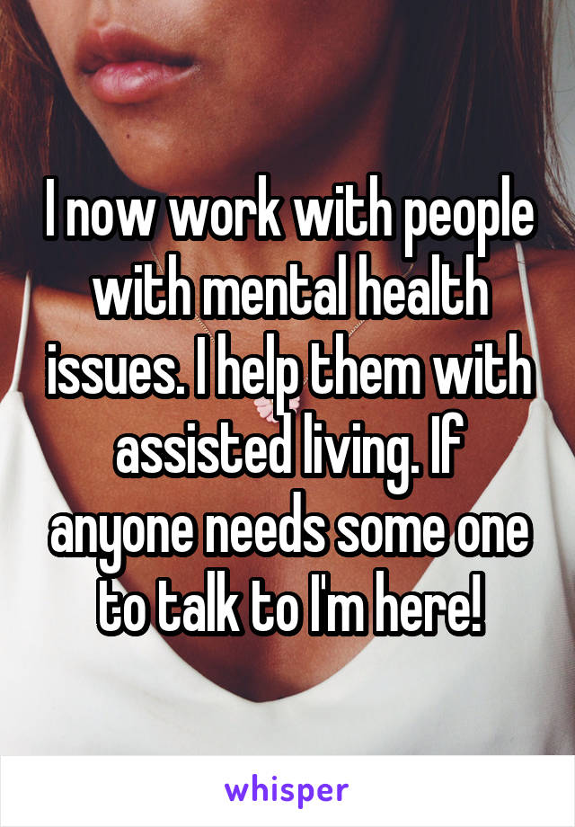 I now work with people with mental health issues. I help them with assisted living. If anyone needs some one to talk to I'm here!