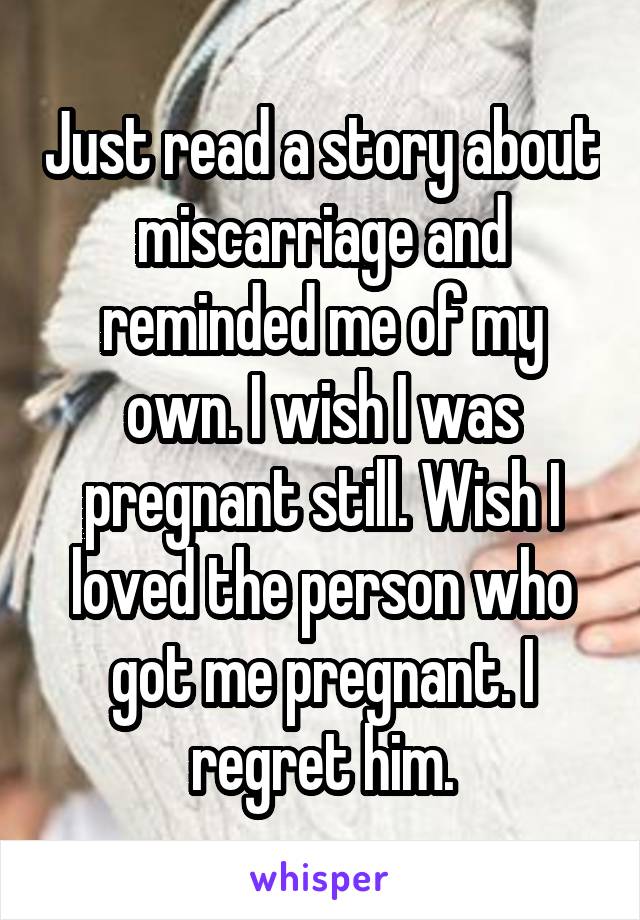 Just read a story about miscarriage and reminded me of my own. I wish I was pregnant still. Wish I loved the person who got me pregnant. I regret him.