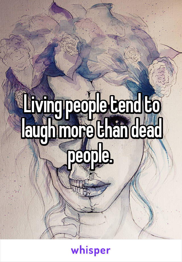 Living people tend to laugh more than dead people. 
