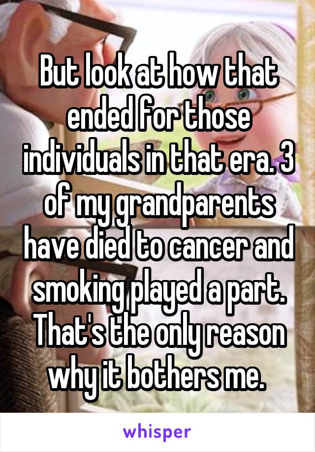 But look at how that ended for those individuals in that era. 3 of my grandparents have died to cancer and smoking played a part. That's the only reason why it bothers me. 