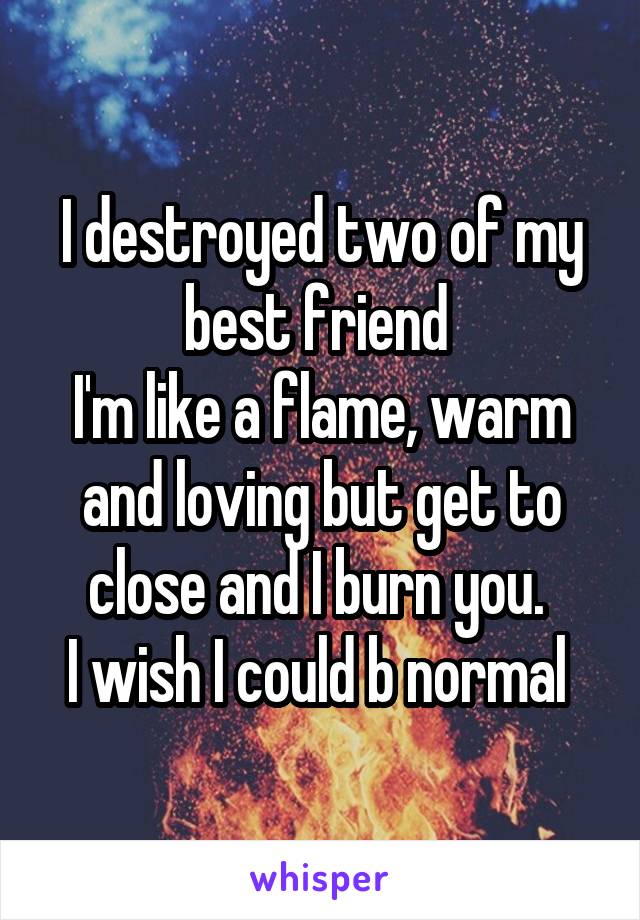 I destroyed two of my best friend 
I'm like a flame, warm and loving but get to close and I burn you. 
I wish I could b normal 