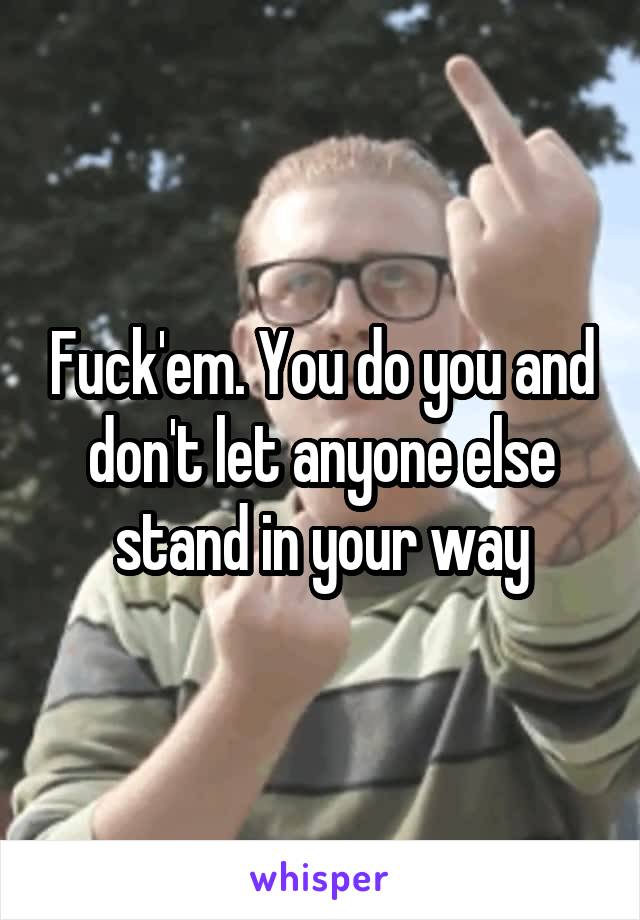 Fuck'em. You do you and don't let anyone else stand in your way