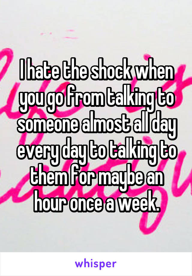 I hate the shock when you go from talking to someone almost all day every day to talking to them for maybe an hour once a week.