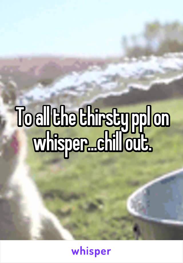 To all the thirsty ppl on whisper...chill out.