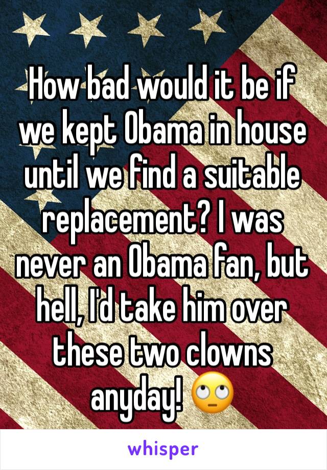 How bad would it be if we kept Obama in house until we find a suitable replacement? I was never an Obama fan, but hell, I'd take him over these two clowns anyday! 🙄