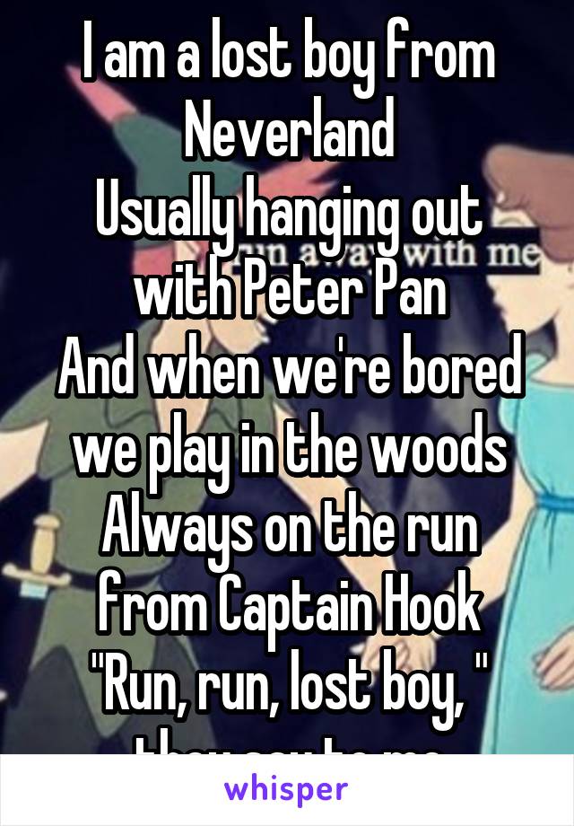 I am a lost boy from Neverland
Usually hanging out with Peter Pan
And when we're bored we play in the woods
Always on the run from Captain Hook
"Run, run, lost boy, " they say to me