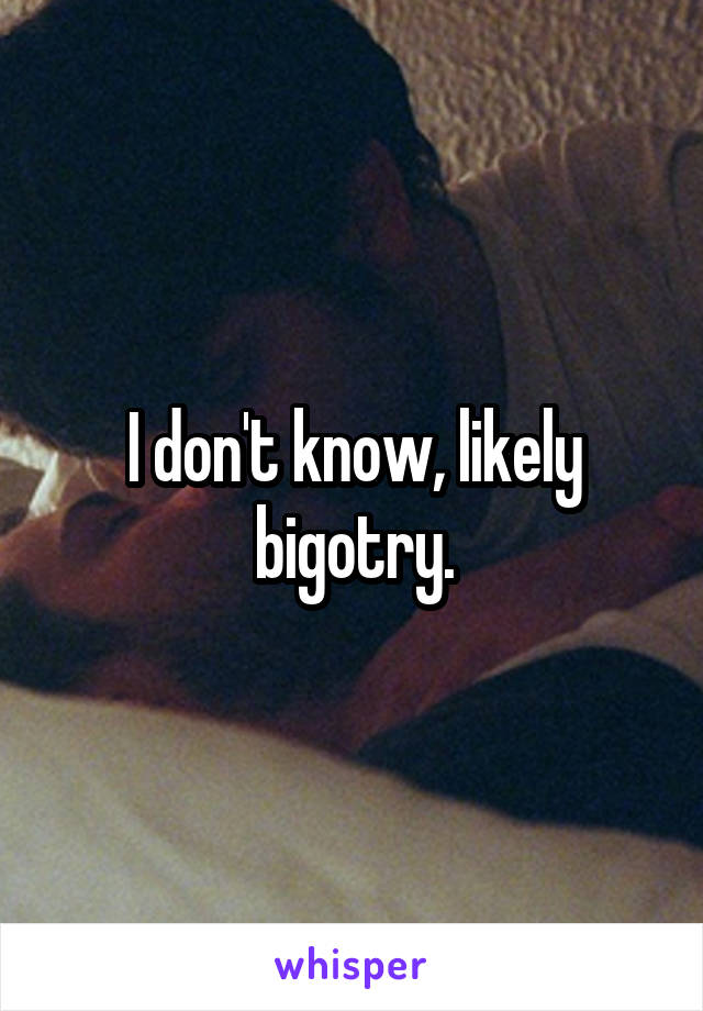 I don't know, likely bigotry.