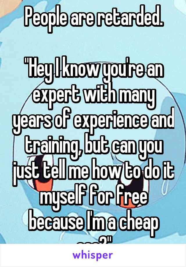 People are retarded.

"Hey I know you're an expert with many years of experience and training, but can you just tell me how to do it myself for free because I'm a cheap ass?"