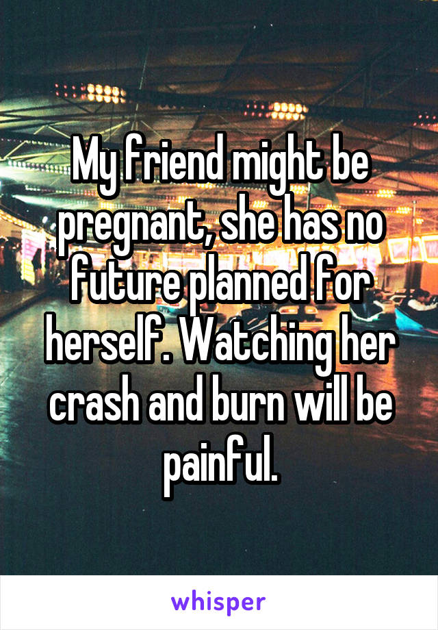 My friend might be pregnant, she has no future planned for herself. Watching her crash and burn will be painful.