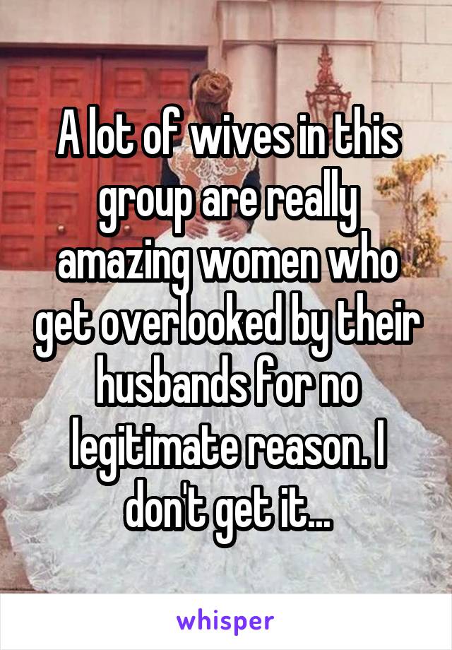 A lot of wives in this group are really amazing women who get overlooked by their husbands for no legitimate reason. I don't get it...