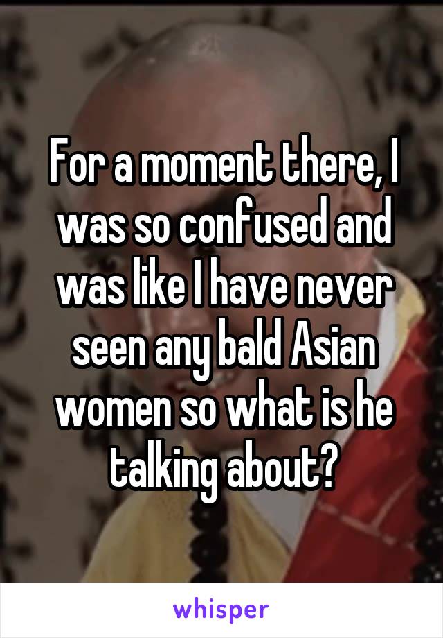 For a moment there, I was so confused and was like I have never seen any bald Asian women so what is he talking about?