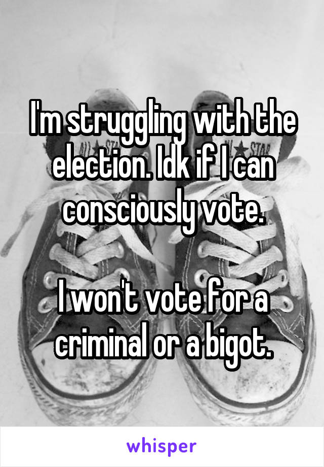 I'm struggling with the election. Idk if I can consciously vote.

I won't vote for a criminal or a bigot.