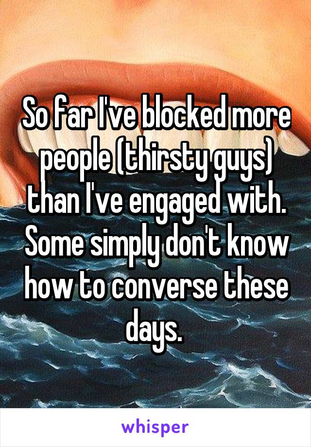 So far I've blocked more people (thirsty guys) than I've engaged with. Some simply don't know how to converse these days. 