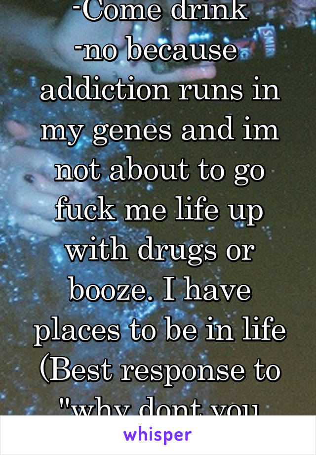 -Come drink
-no because  addiction runs in my genes and im not about to go fuck me life up with drugs or booze. I have places to be in life
(Best response to "why dont you drink?")