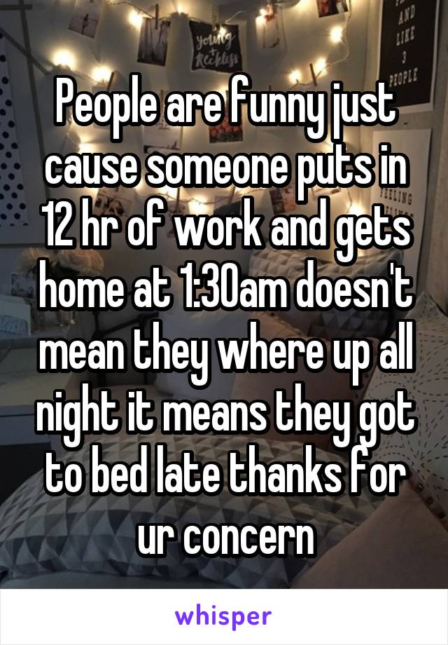 People are funny just cause someone puts in 12 hr of work and gets home at 1:30am doesn't mean they where up all night it means they got to bed late thanks for ur concern