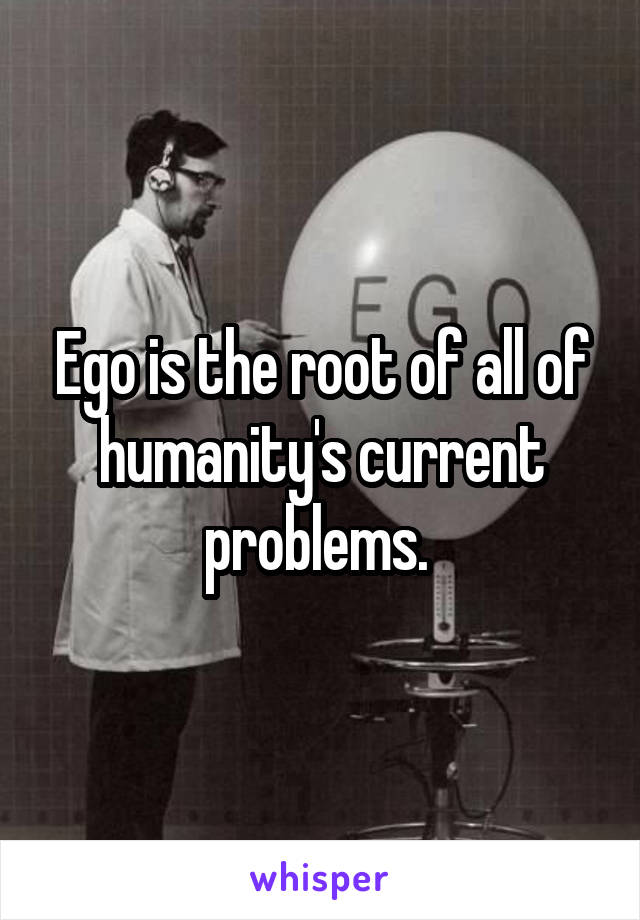 Ego is the root of all of humanity's current problems. 