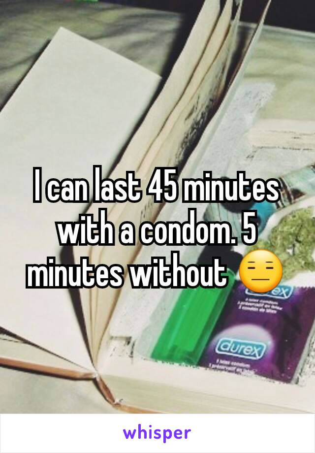 I can last 45 minutes with a condom. 5 minutes without 😑