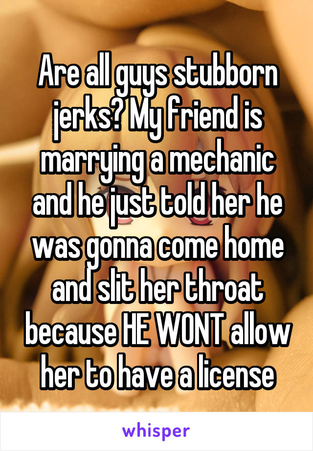 Are all guys stubborn jerks? My friend is marrying a mechanic and he just told her he was gonna come home and slit her throat because HE WONT allow her to have a license