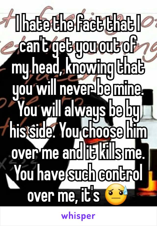 I hate the fact that I can't get you out of my head, knowing that you will never be mine. You will always be by his side. You choose him over me and it kills me. You have such control over me, it's 😓