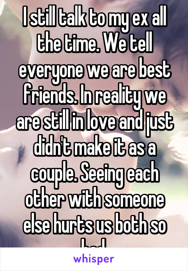 I still talk to my ex all the time. We tell everyone we are best friends. In reality we are still in love and just didn't make it as a couple. Seeing each other with someone else hurts us both so bad.