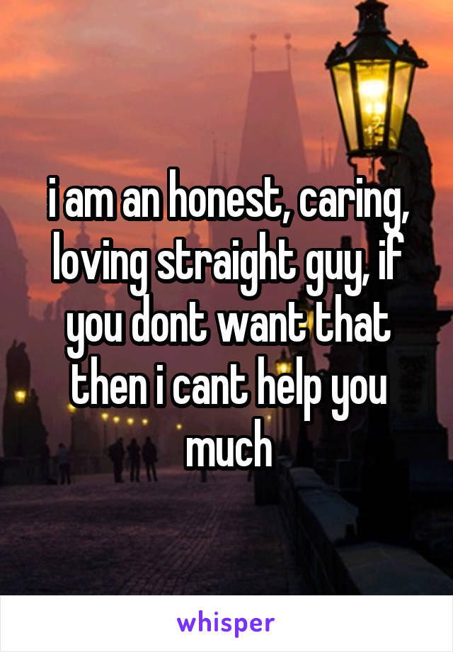 i am an honest, caring, loving straight guy, if you dont want that then i cant help you much