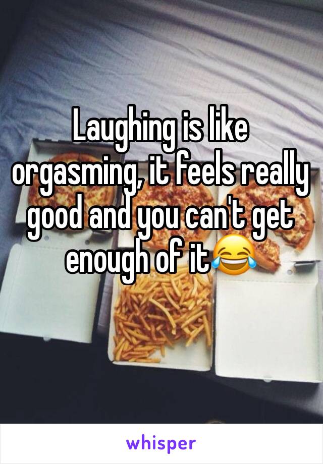 Laughing is like orgasming, it feels really good and you can't get enough of it😂