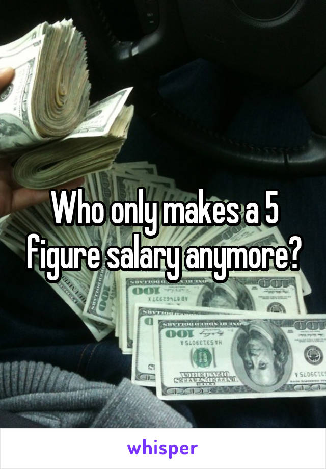 Who only makes a 5 figure salary anymore?