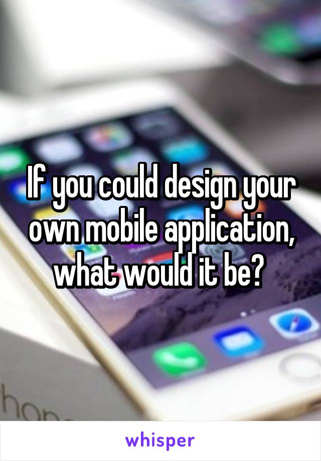 If you could design your own mobile application, what would it be? 