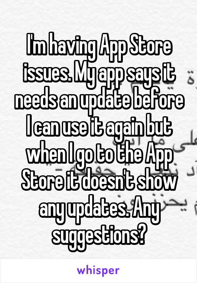 I'm having App Store issues. My app says it needs an update before I can use it again but when I go to the App Store it doesn't show any updates. Any suggestions?