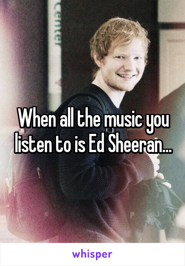 When all the music you listen to is Ed Sheeran...