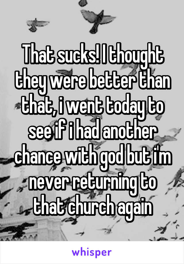That sucks! I thought they were better than that, i went today to see if i had another chance with god but i'm never returning to that church again