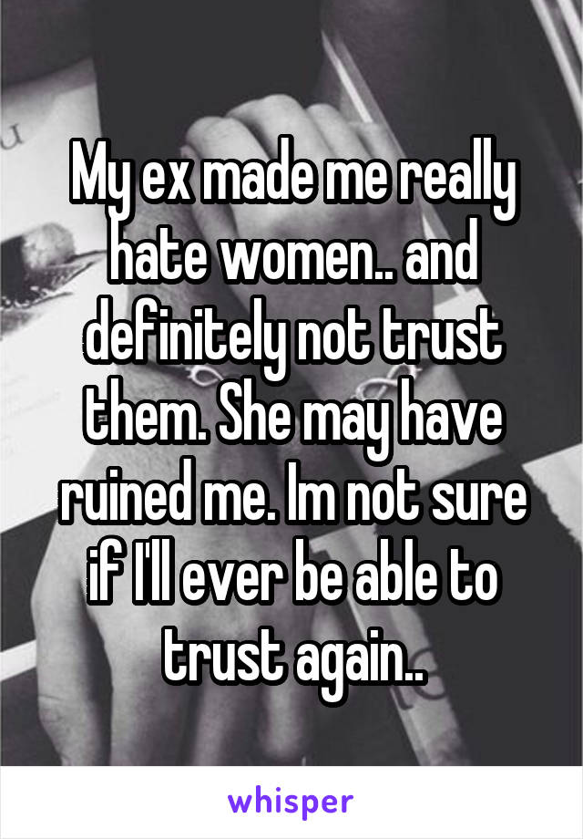 My ex made me really hate women.. and definitely not trust them. She may have ruined me. Im not sure if I'll ever be able to trust again..