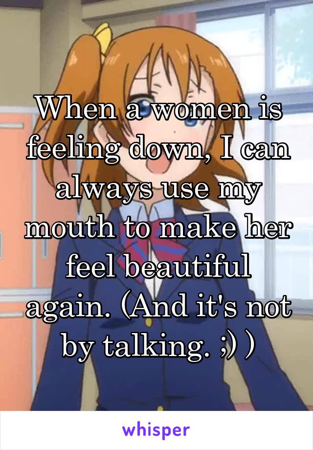 When a women is feeling down, I can always use my mouth to make her feel beautiful again. (And it's not by talking. ;) )
