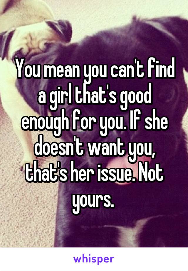You mean you can't find a girl that's good enough for you. If she doesn't want you, that's her issue. Not yours. 