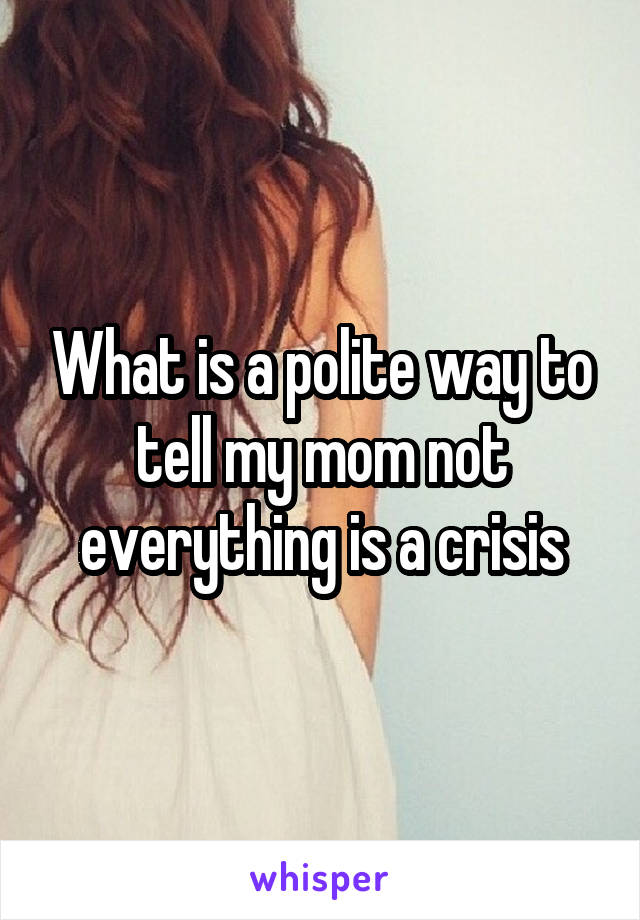 What is a polite way to tell my mom not everything is a crisis