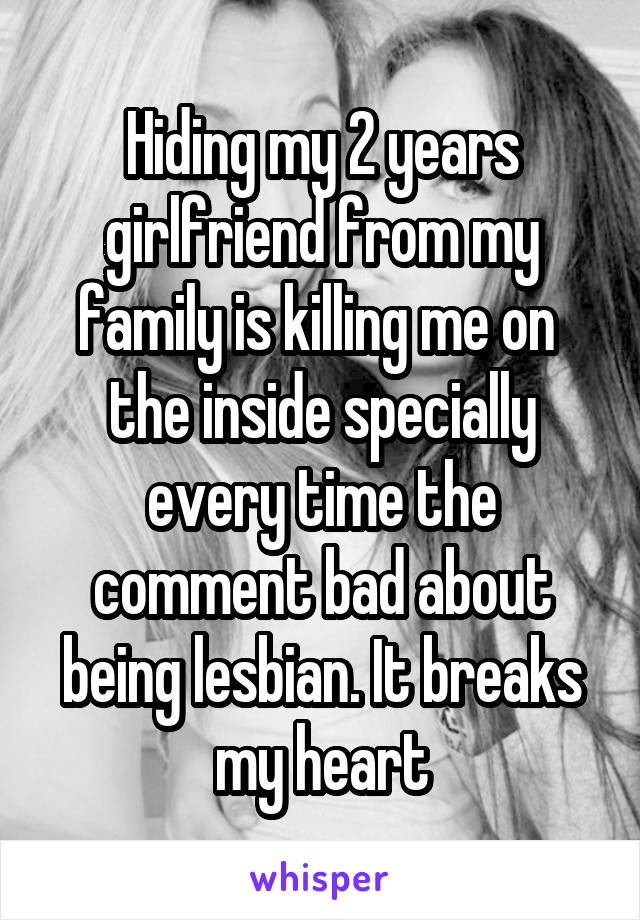 Hiding my 2 years girlfriend from my family is killing me on  the inside specially every time the comment bad about being lesbian. It breaks my heart