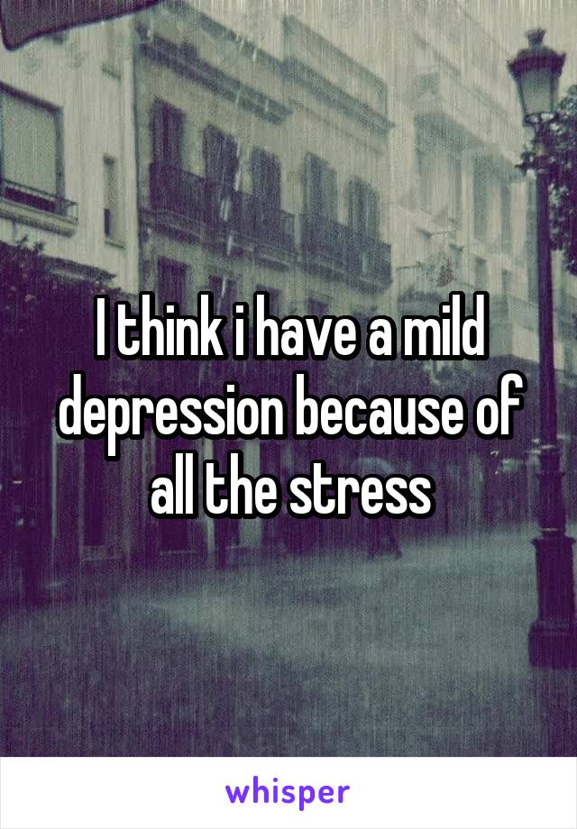 I think i have a mild depression because of all the stress