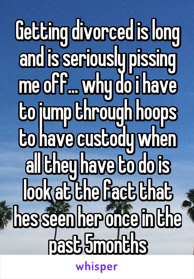 Getting divorced is long and is seriously pissing me off... why do i have to jump through hoops to have custody when all they have to do is look at the fact that hes seen her once in the past 5months