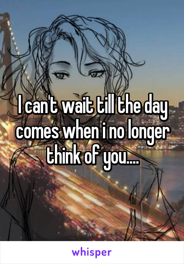 I can't wait till the day comes when i no longer think of you....