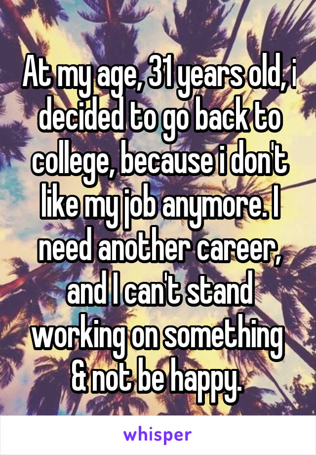 At my age, 31 years old, i decided to go back to college, because i don't like my job anymore. I need another career, and I can't stand working on something  & not be happy. 