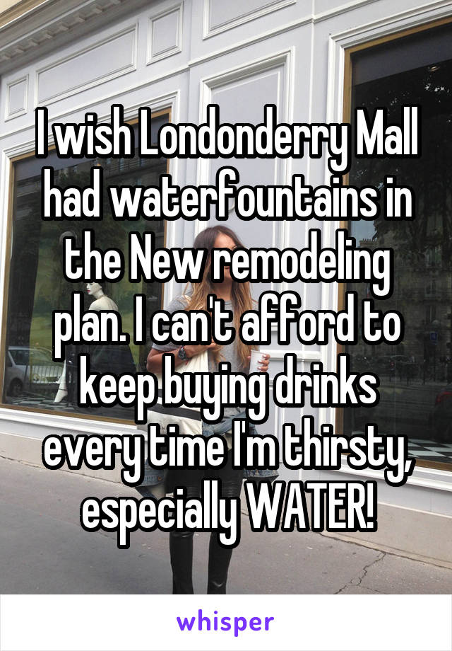 I wish Londonderry Mall had waterfountains in the New remodeling plan. I can't afford to keep buying drinks every time I'm thirsty, especially WATER!
