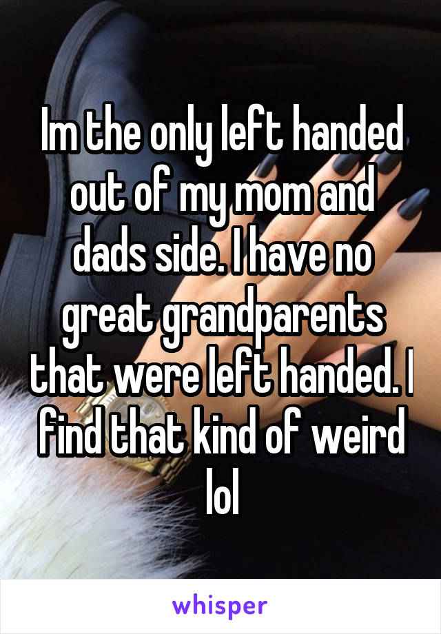 Im the only left handed out of my mom and dads side. I have no great grandparents that were left handed. I find that kind of weird lol