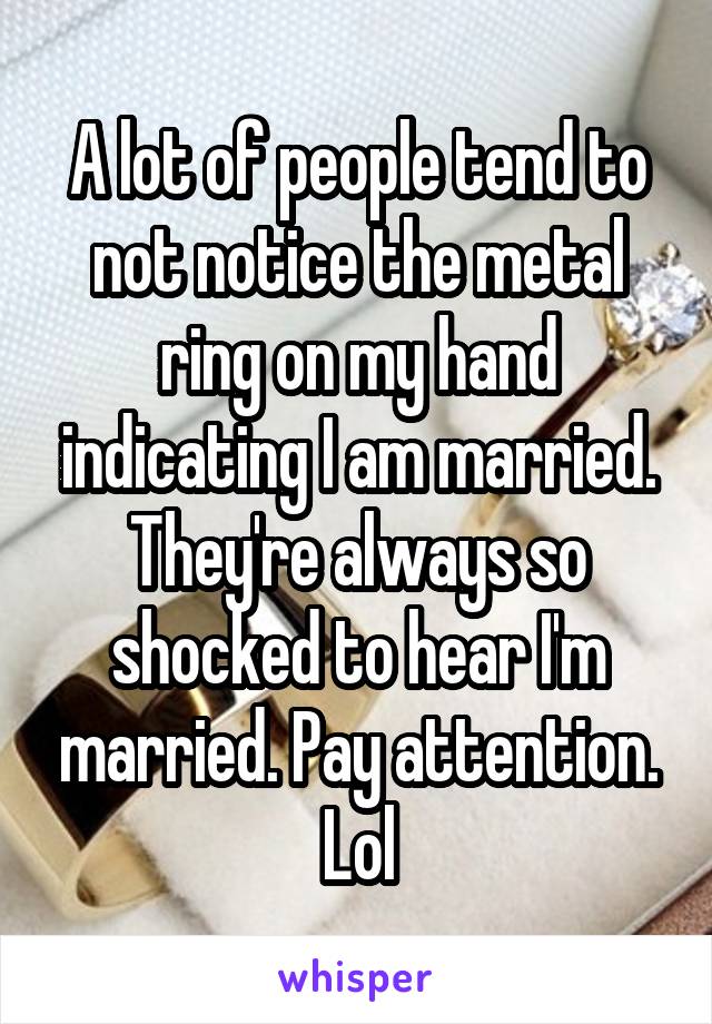 A lot of people tend to not notice the metal ring on my hand indicating I am married. They're always so shocked to hear I'm married. Pay attention. Lol
