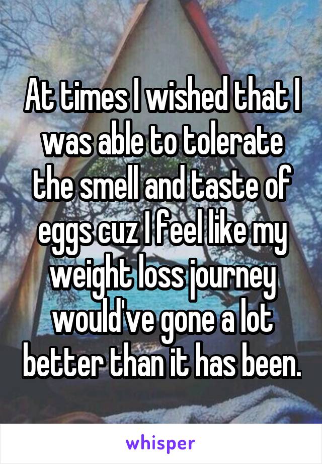 At times I wished that I was able to tolerate the smell and taste of eggs cuz I feel like my weight loss journey would've gone a lot better than it has been.