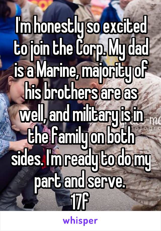 I'm honestly so excited to join the Corp. My dad is a Marine, majority of his brothers are as well, and military is in the family on both sides. I'm ready to do my part and serve. 
17f 